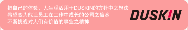 把自己的体验、人生观活用于DUSKIN的方针中之想法 希望变为能让员工在工作中成长的公司之信念 不断挑战成为人们有价值的事业之精神