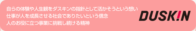 自らの体験や人生観をダスキンの指針として活かそうという想い 仕事が人を成長させる社会でありたいという信念 人のお役に立つ事業に挑戦し続ける精神 
