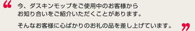 今、ダスキンモップをご使用中のお客様からお知り合いをご紹介いただくことがあります。そんなお客様に心ばかりのお礼の品を差し上げています。